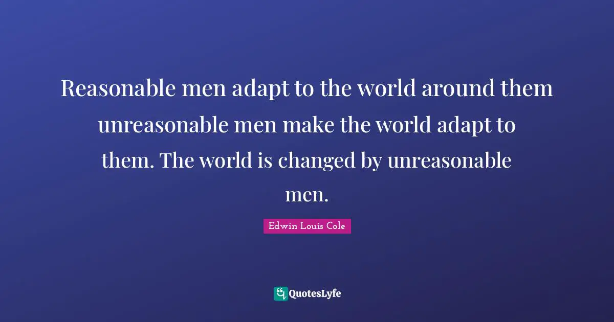Reasonable men adapt to the world around them unreasonable men make the world adapt to them. The world is changed by unreasonable men.