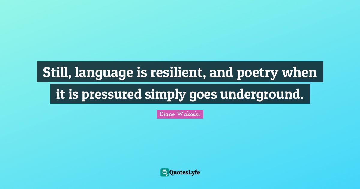 Still, language is resilient, and poetry when it is pressured simply goes underground.