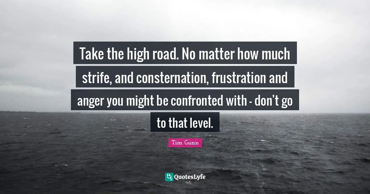 Take the high road. No matter how much strife, and consternation, frustration and anger you might be confronted with - don't go to that level.