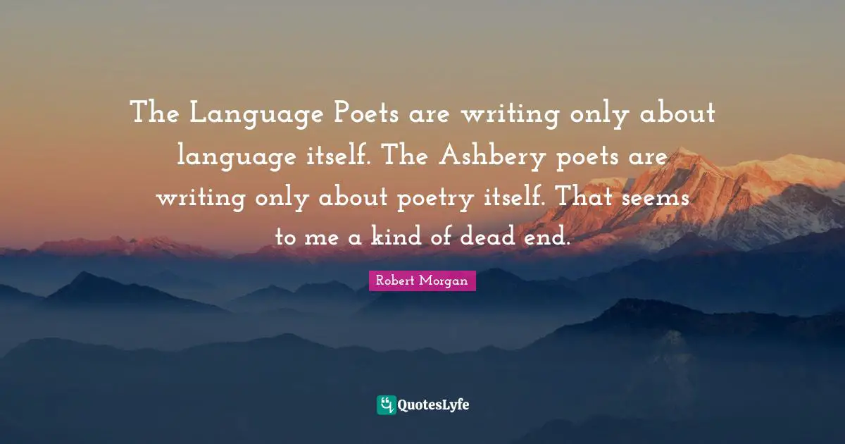 The Language Poets are writing only about language itself. The Ashbery poets are writing only about poetry itself. That seems to me a kind of dead end.