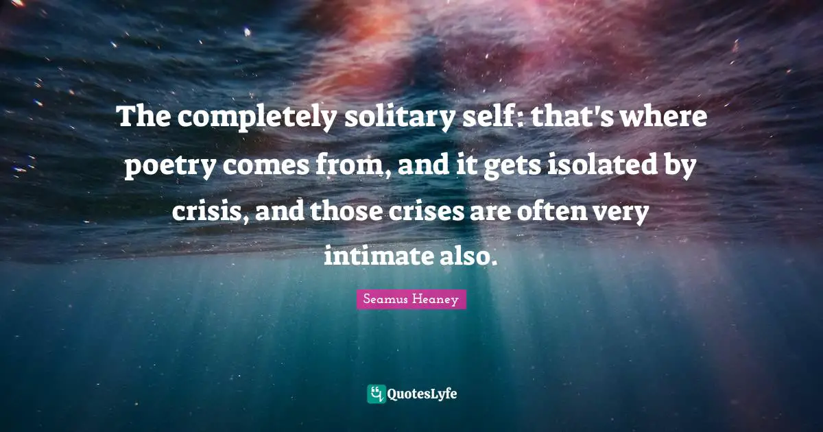 The completely solitary self: that's where poetry comes from, and it gets isolated by crisis, and those crises are often very intimate also.