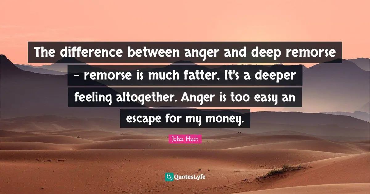 The difference between anger and deep remorse - remorse is much fatter. It's a deeper feeling altogether. Anger is too easy an escape for my money.