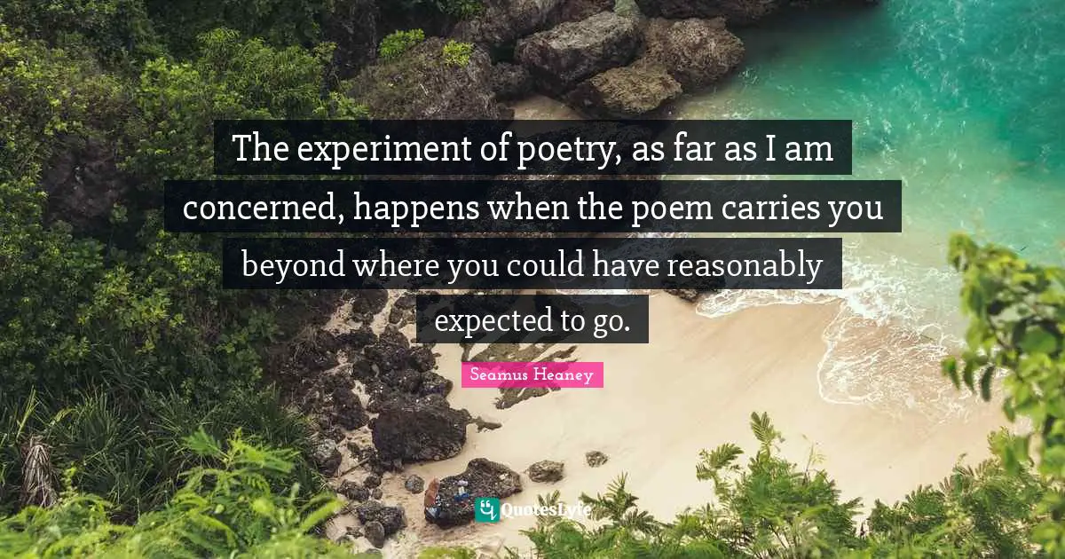 Experiment Quotes: "The experiment of poetry, as far as I am concerned, happens when the poem carries you beyond where you could have reasonably expected to go."