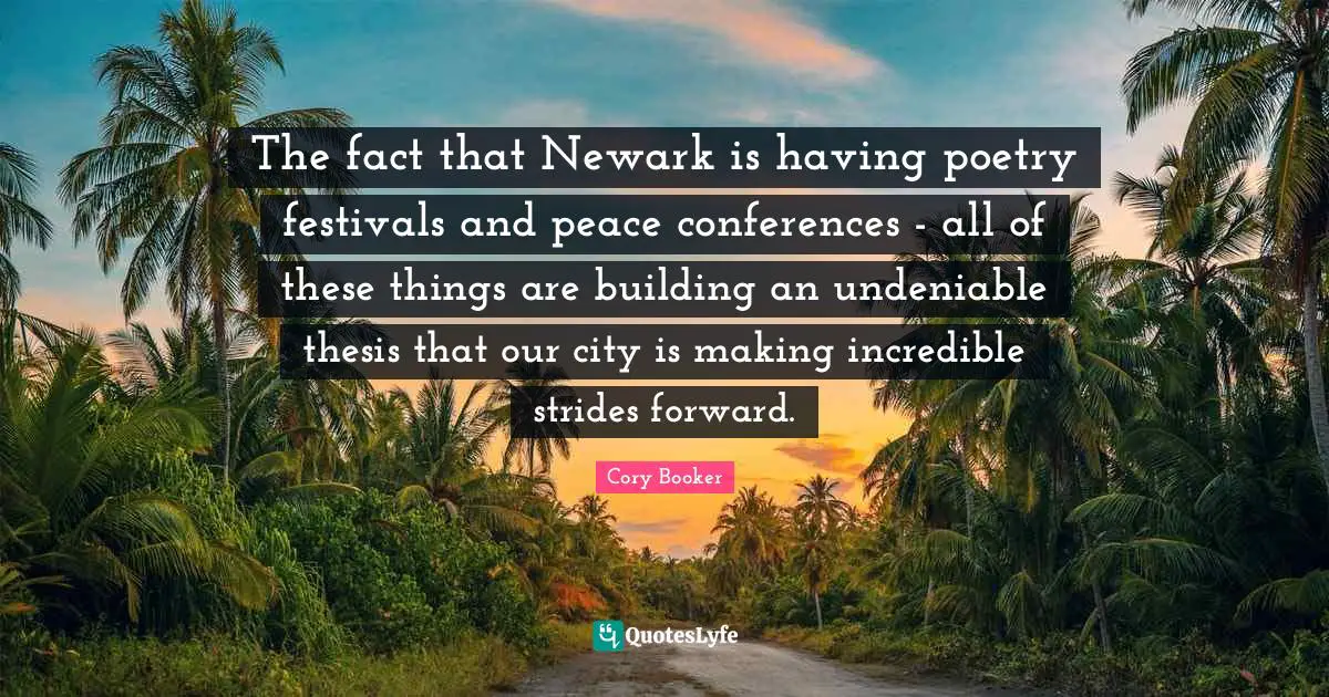 Cory Booker Quotes: "The fact that Newark is having poetry festivals and peace conferences - all of these things are building an undeniable thesis that our city is making incredible strides forward."