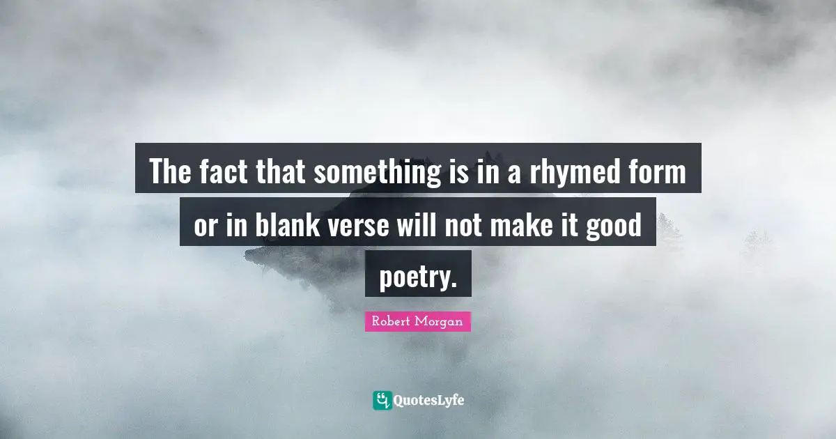The fact that something is in a rhymed form or in blank verse will not make it good poetry.