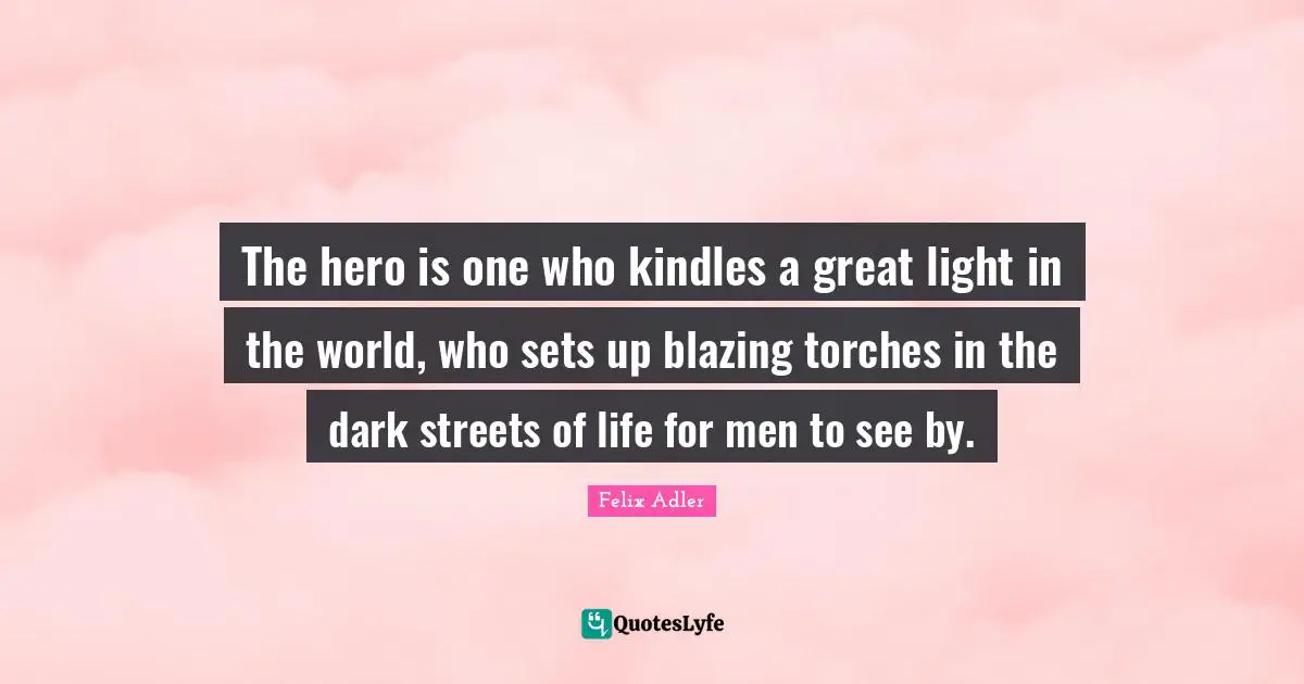 The hero is one who kindles a great light in the world, who sets up blazing torches in the dark streets of life for men to see by.