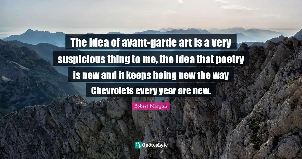 The idea of avant-garde art is a very suspicious thing to me, the idea that poetry is new and it keeps being new the way Chevrolets every year are new.