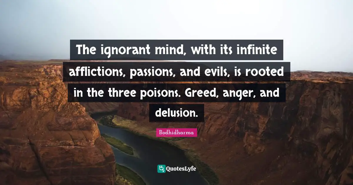 The ignorant mind, with its infinite afflictions, passions, and evils, is rooted in the three poisons. Greed, anger, and delusion.