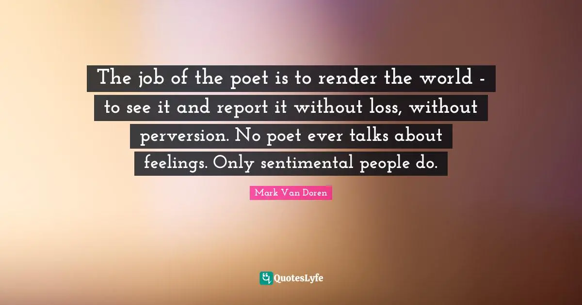 Mark Van Doren Quotes: "The job of the poet is to render the world - to see it and report it without loss, without perversion. No poet ever talks about feelings. Only sentimental people do."