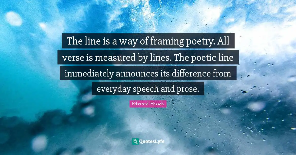 The line is a way of framing poetry. All verse is measured by lines. The poetic line immediately announces its difference from everyday speech and prose.