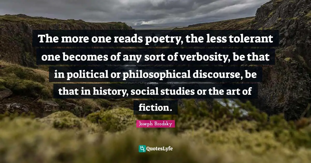 The more one reads poetry, the less tolerant one becomes of any sort of verbosity, be that in political or philosophical discourse, be that in history, social studies or the art of fiction.