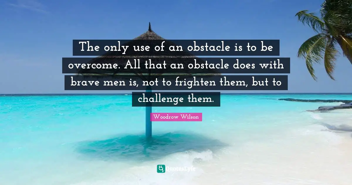 The only use of an obstacle is to be overcome. All that an obstacle does with brave men is, not to frighten them, but to challenge them.