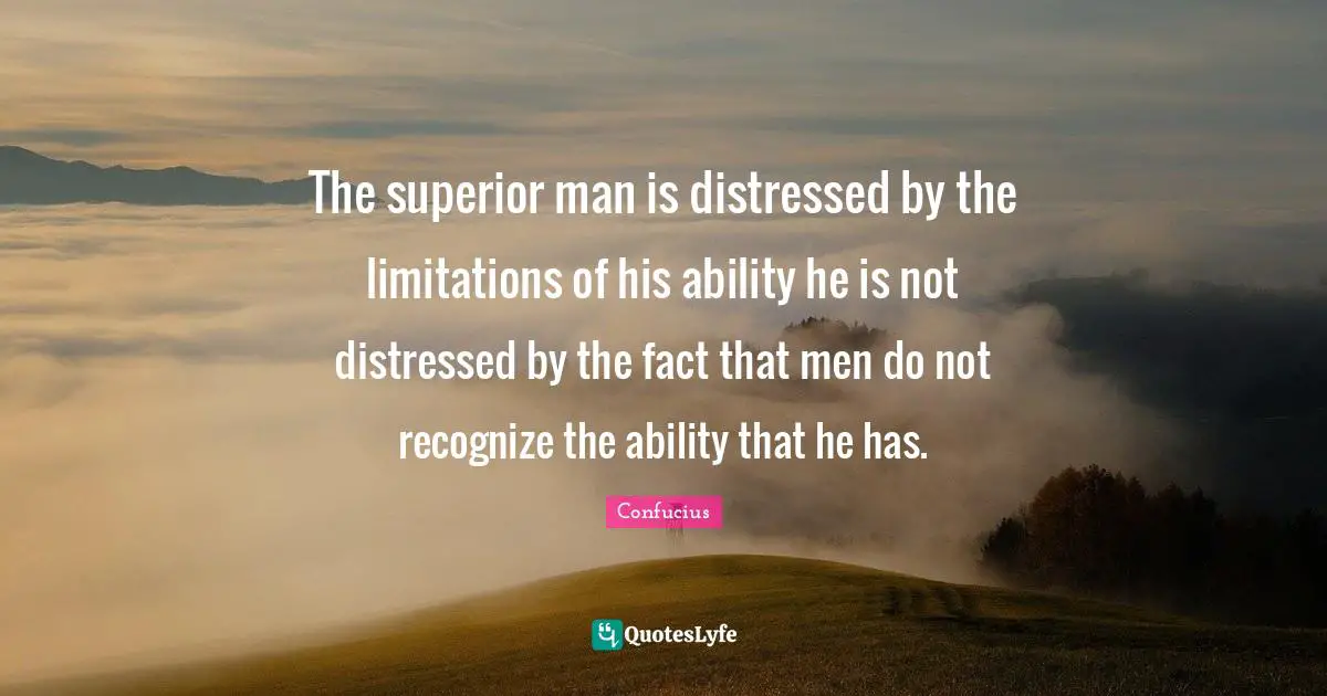 The superior man is distressed by the limitations of his ability he is not distressed by the fact that men do not recognize the ability that he has.