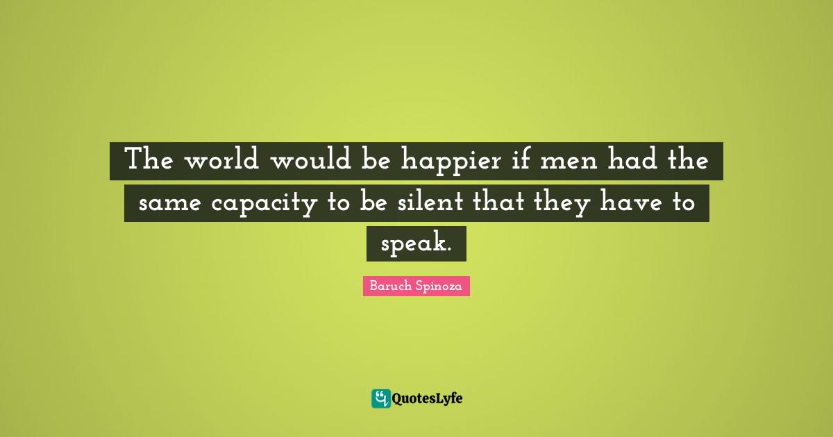Baruch Spinoza Quotes: "The world would be happier if men had the same capacity to be silent that they have to speak."