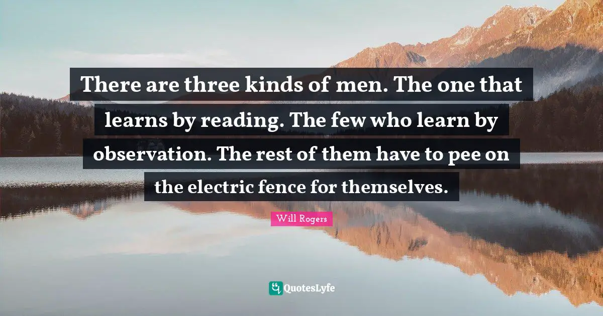 There are three kinds of men. The one that learns by reading. The few who learn by observation. The rest of them have to pee on the electric fence for themselves.