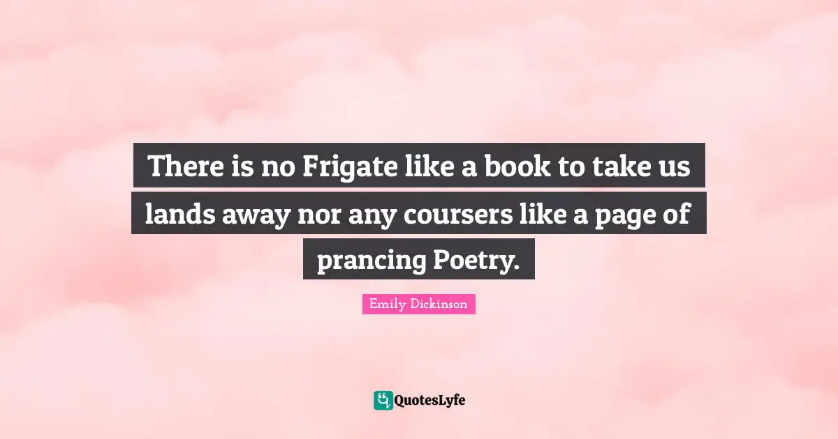 There is no Frigate like a book to take us lands away nor any coursers like a page of prancing Poetry.