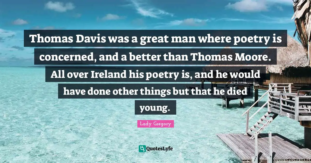 Thomas Davis was a great man where poetry is concerned, and a better than Thomas Moore. All over Ireland his poetry is, and he would have done other things but that he died young.