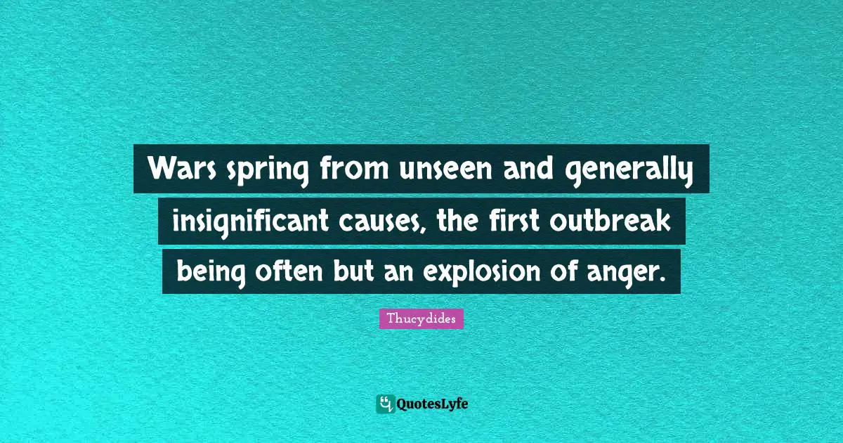 Wars spring from unseen and generally insignificant causes, the first outbreak being often but an explosion of anger.