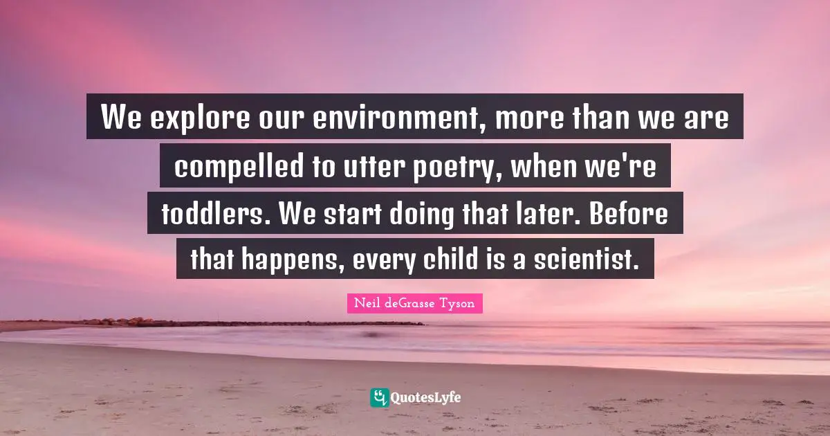 We explore our environment, more than we are compelled to utter poetry, when we're toddlers. We start doing that later. Before that happens, every child is a scientist.