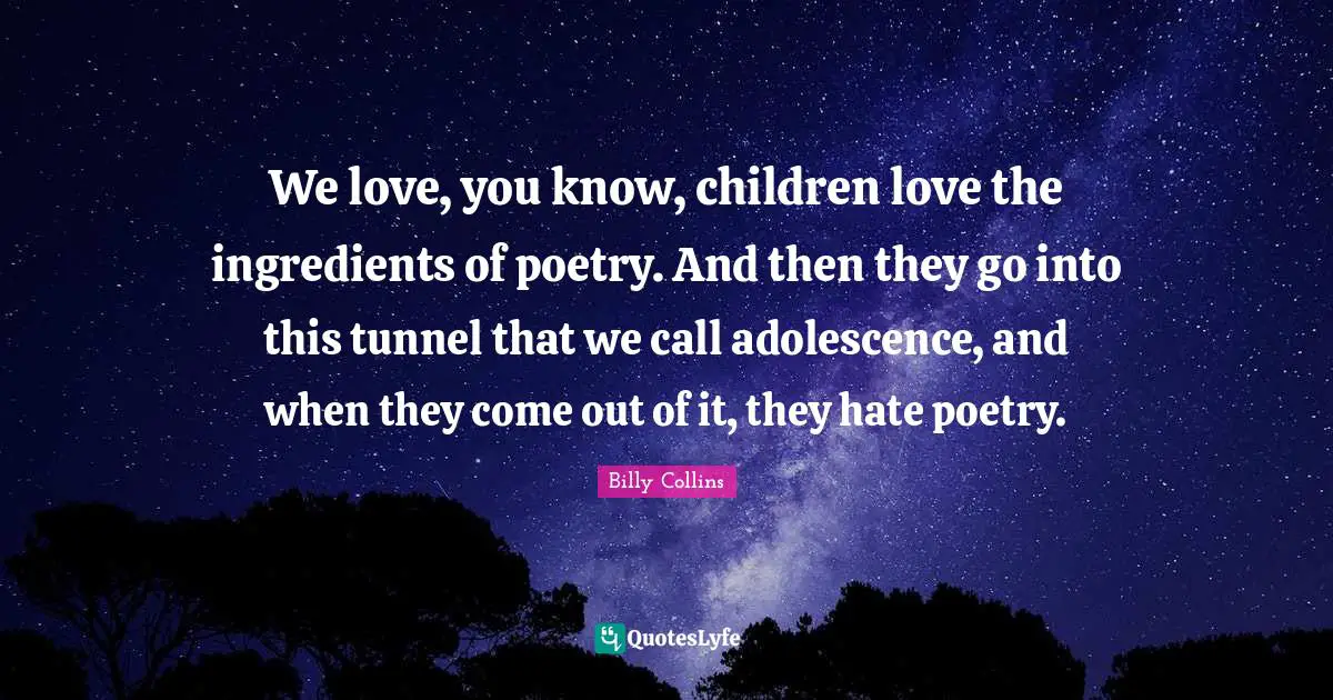 We love, you know, children love the ingredients of poetry. And then they go into this tunnel that we call adolescence, and when they come out of it, they hate poetry.