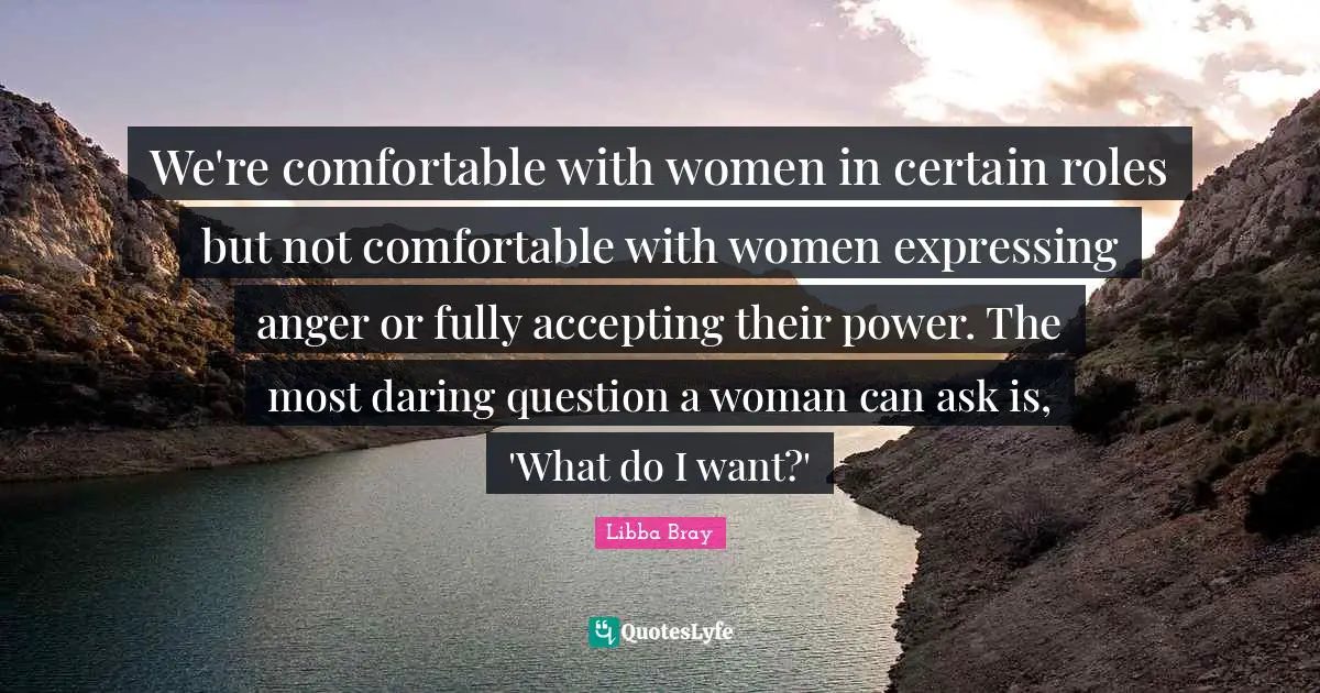 We're comfortable with women in certain roles but not comfortable with women expressing anger or fully accepting their power. The most daring question a woman can ask is, 'What do I want?'