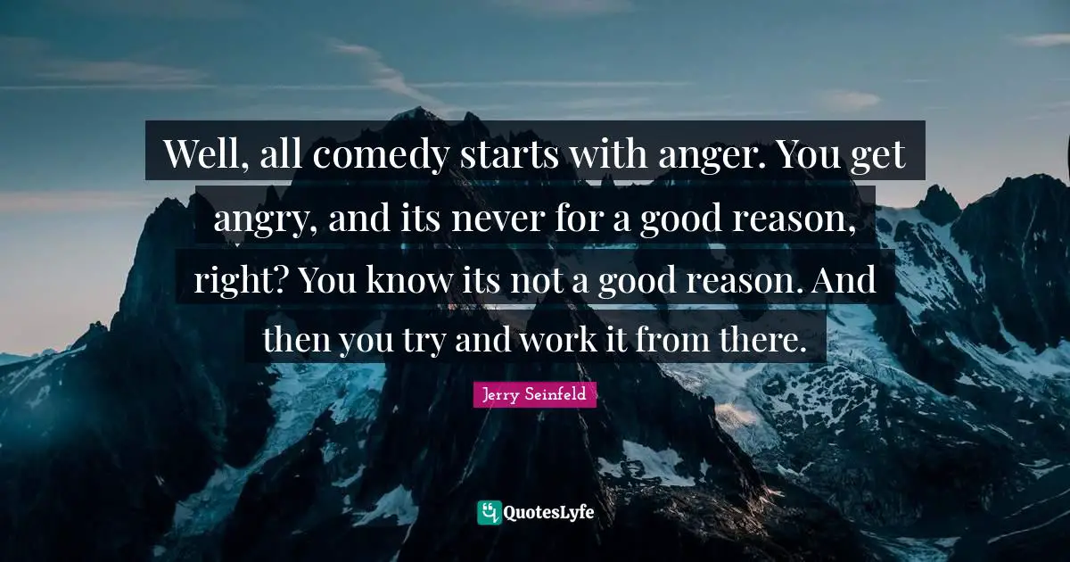 Well, all comedy starts with anger. You get angry, and its never for a good reason, right? You know its not a good reason. And then you try and work it from there.
