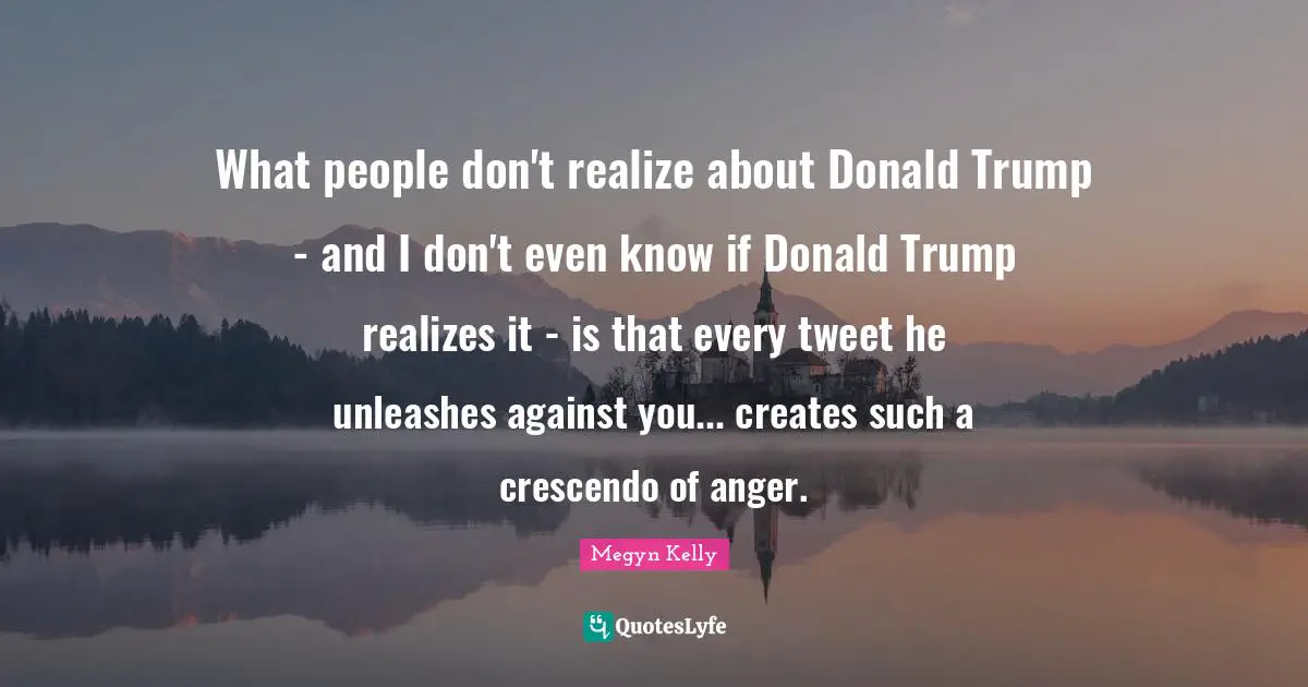 What people don't realize about Donald Trump - and I don't even know if Donald Trump realizes it - is that every tweet he unleashes against you... creates such a crescendo of anger.