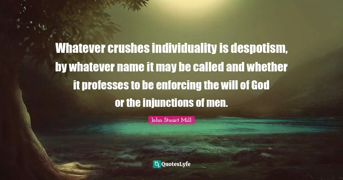 Whatever crushes individuality is despotism, by whatever name it may be called and whether it professes to be enforcing the will of God or the injunctions of men.