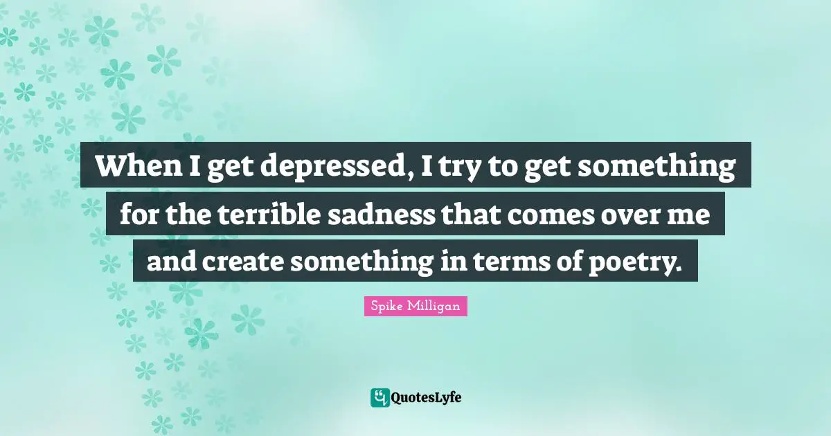 When I get depressed, I try to get something for the terrible sadness that comes over me and create something in terms of poetry.