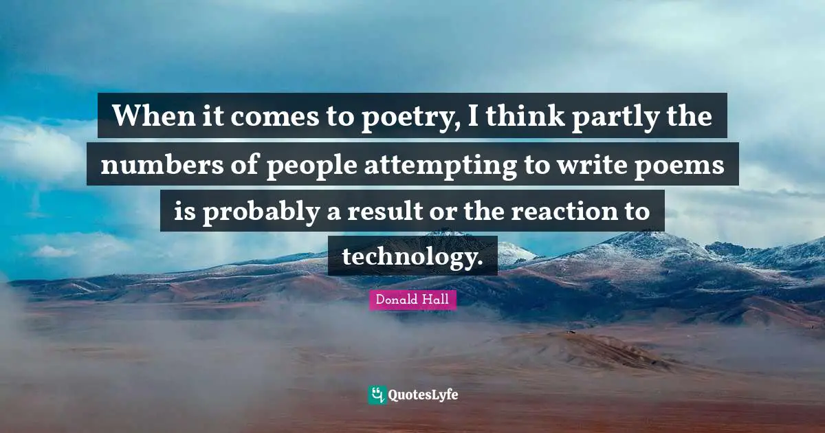 When it comes to poetry, I think partly the numbers of people attempting to write poems is probably a result or the reaction to technology.