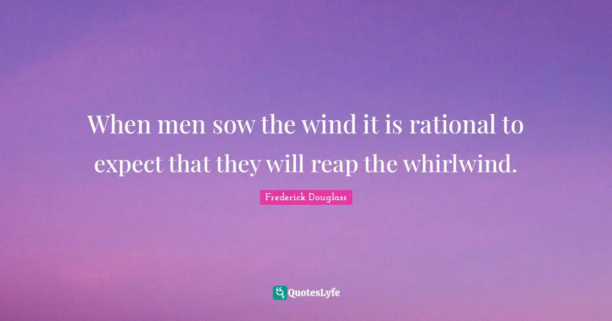 When men sow the wind it is rational to expect that they will reap the whirlwind.