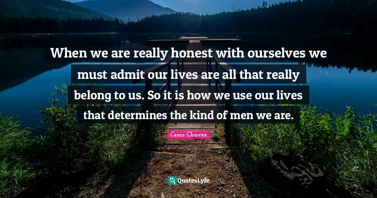 When we are really honest with ourselves we must admit our lives are all that really belong to us. So it is how we use our lives that determines the kind of men we are.
