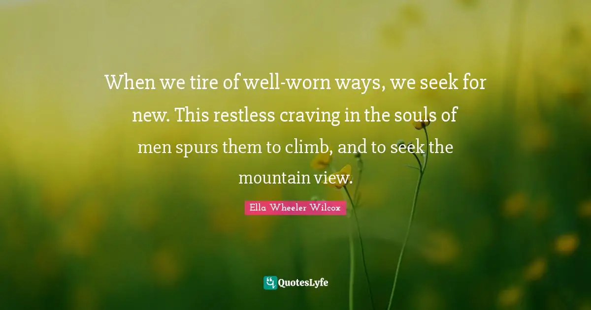 View Quotes: "When we tire of well-worn ways, we seek for new. This restless craving in the souls of men spurs them to climb, and to seek the mountain view."