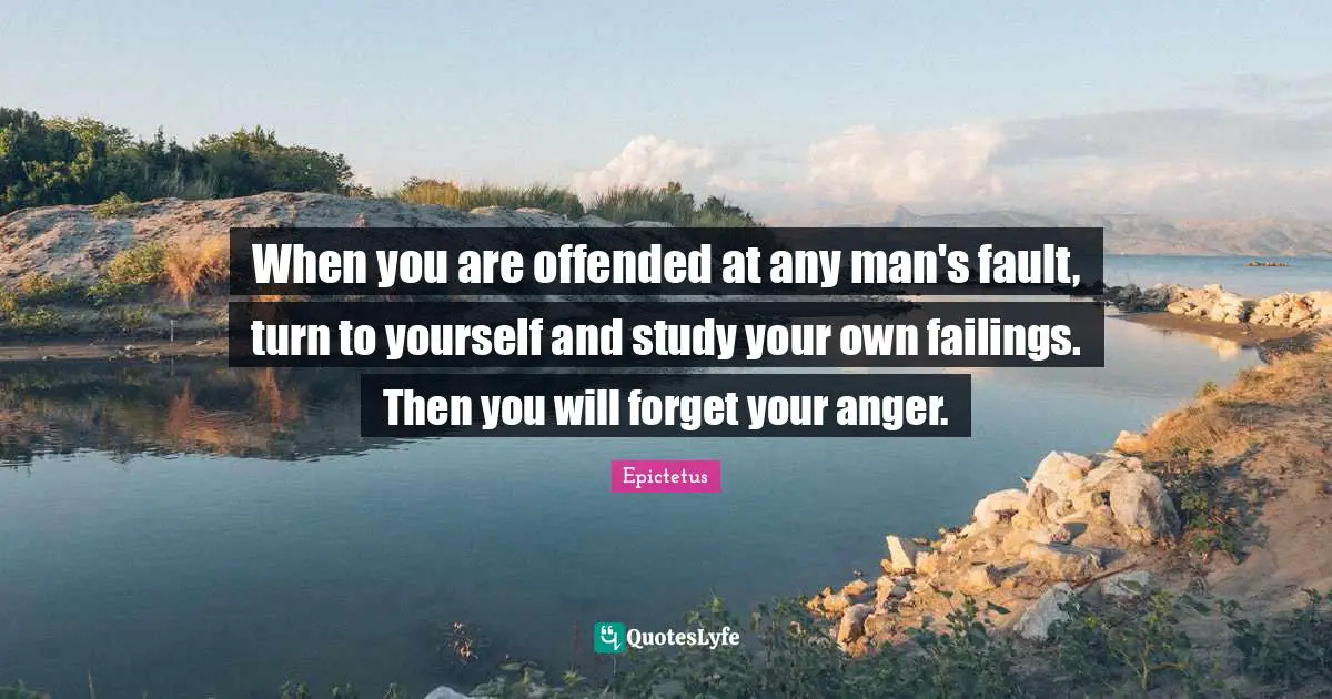 When you are offended at any man's fault, turn to yourself and study your own failings. Then you will forget your anger.