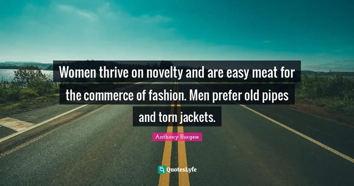 Women thrive on novelty and are easy meat for the commerce of fashion. Men prefer old pipes and torn jackets.