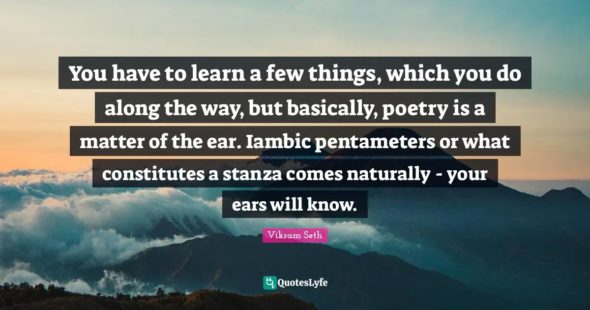 You have to learn a few things, which you do along the way, but basically, poetry is a matter of the ear. Iambic pentameters or what constitutes a stanza comes naturally - your ears will know.
