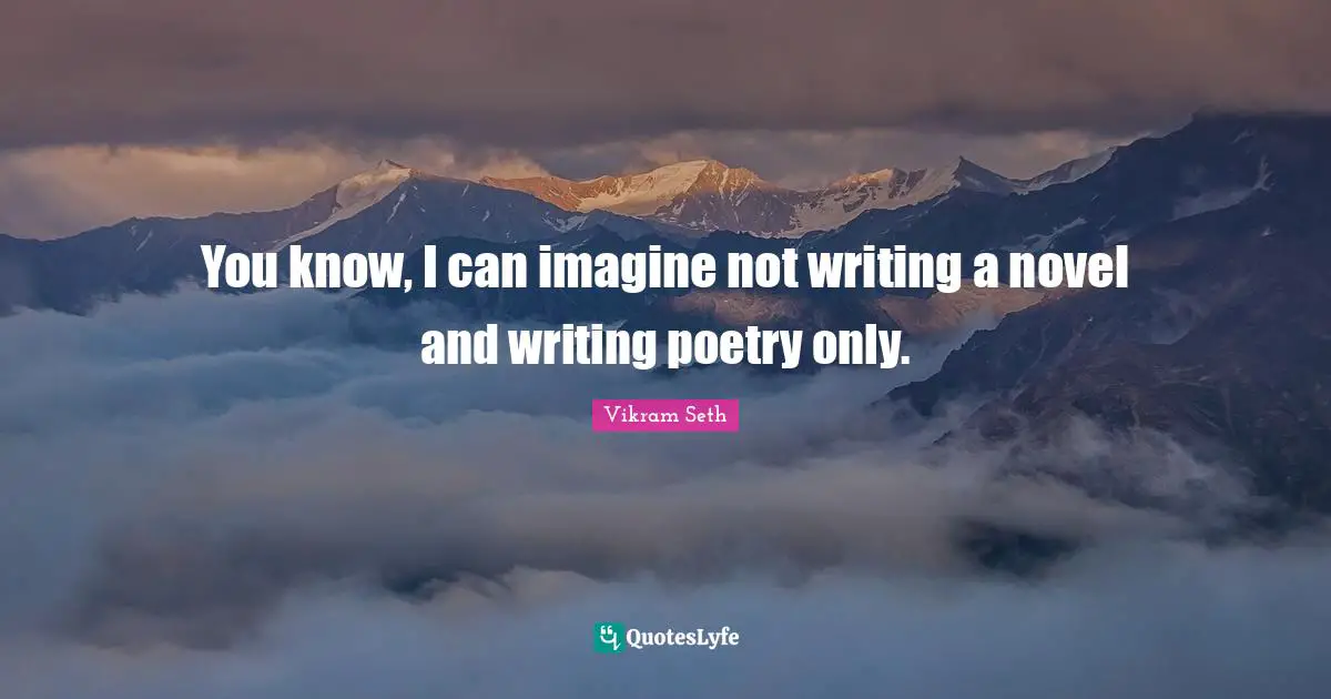 You know, I can imagine not writing a novel and writing poetry only.