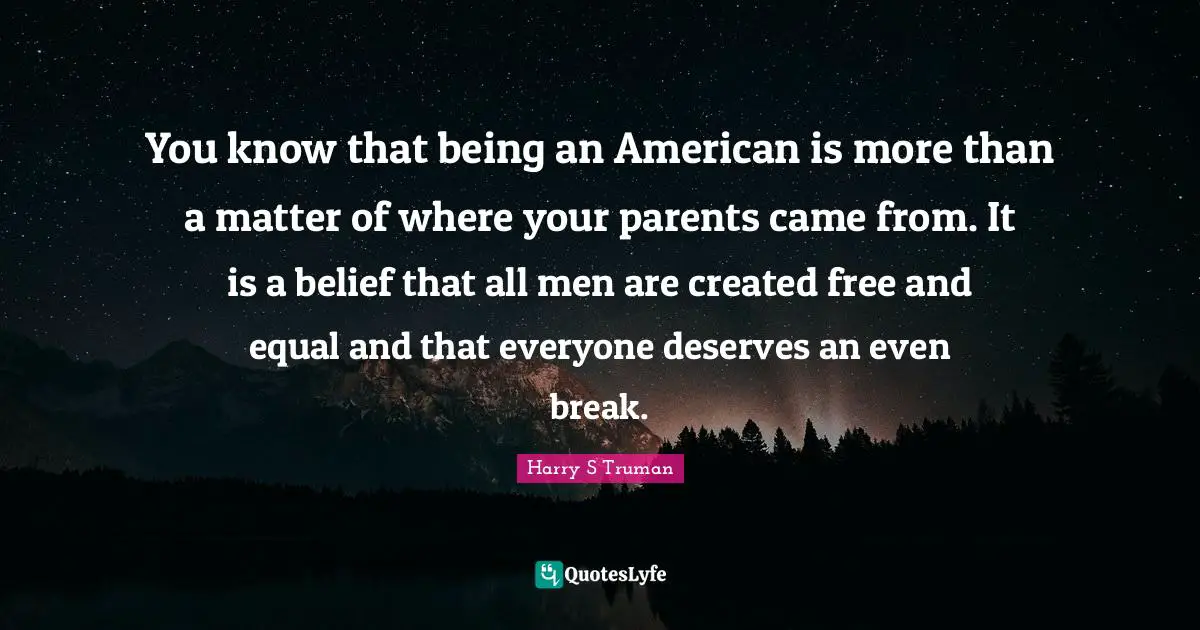 Harry S Truman Quotes: You know that being an American is more than a matter of where your parents came from. It is a belief that all men are created free and equal and that everyone deserves an even break.