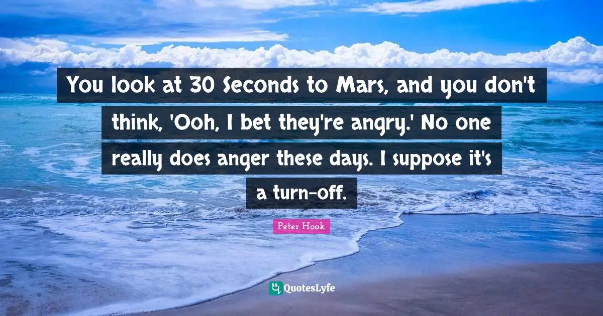 You look at 30 Seconds to Mars, and you don't think, 'Ooh, I bet they're angry.' No one really does anger these days. I suppose it's a turn-off.