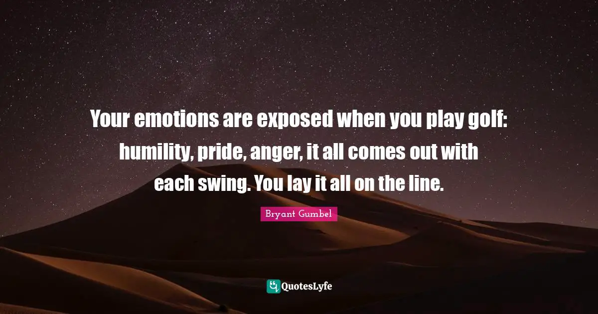 Your emotions are exposed when you play golf: humility, pride, anger, it all comes out with each swing. You lay it all on the line.