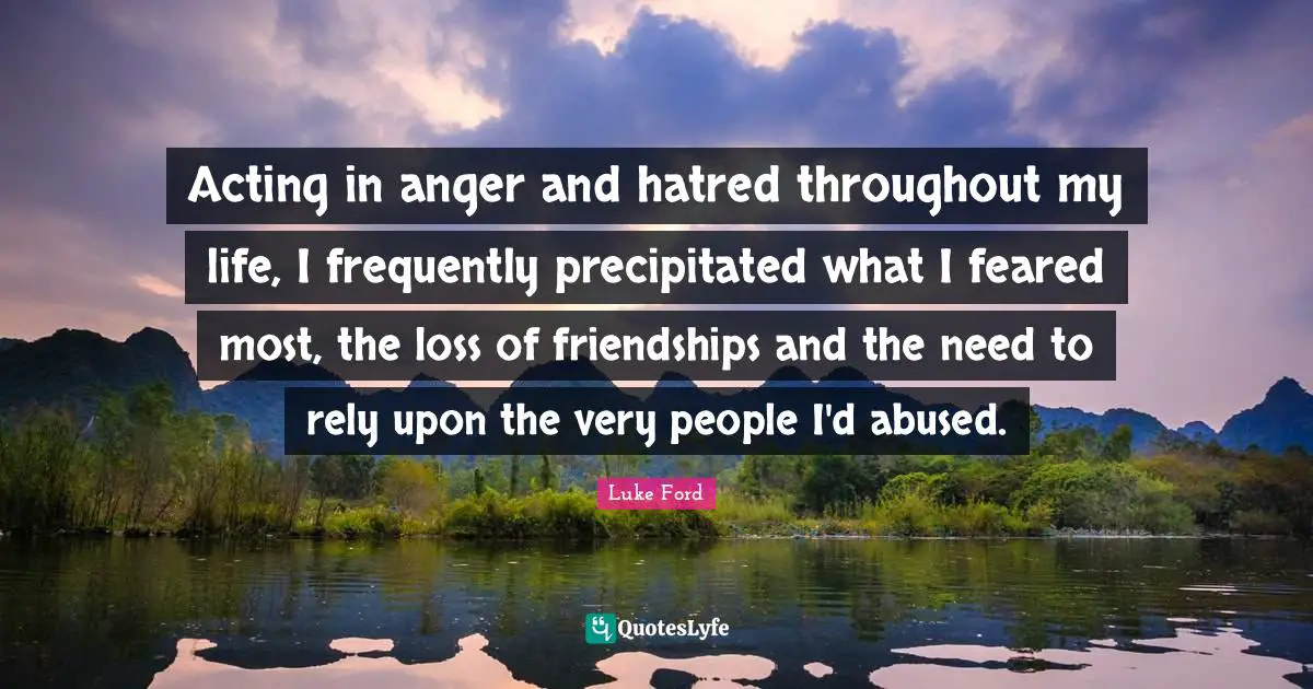 Acting in anger and hatred throughout my life, I frequently precipitated what I feared most, the loss of friendships and the need to rely upon the very people I'd abused.