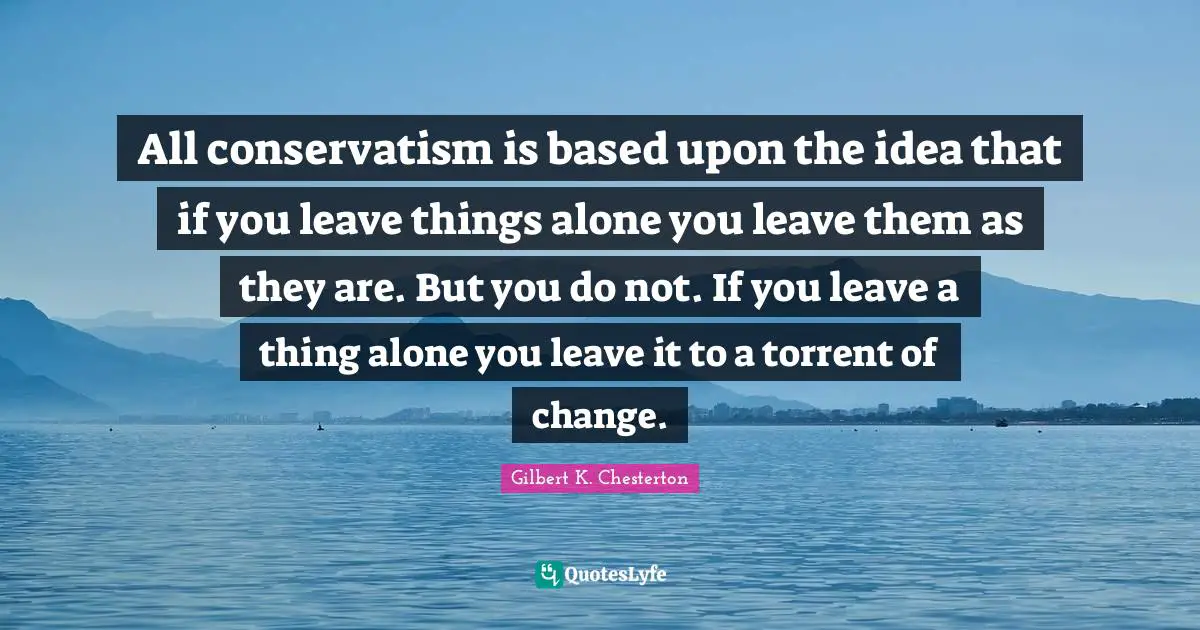 Idea Quotes: "All conservatism is based upon the idea that if you leave things alone you leave them as they are. But you do not. If you leave a thing alone you leave it to a torrent of change."