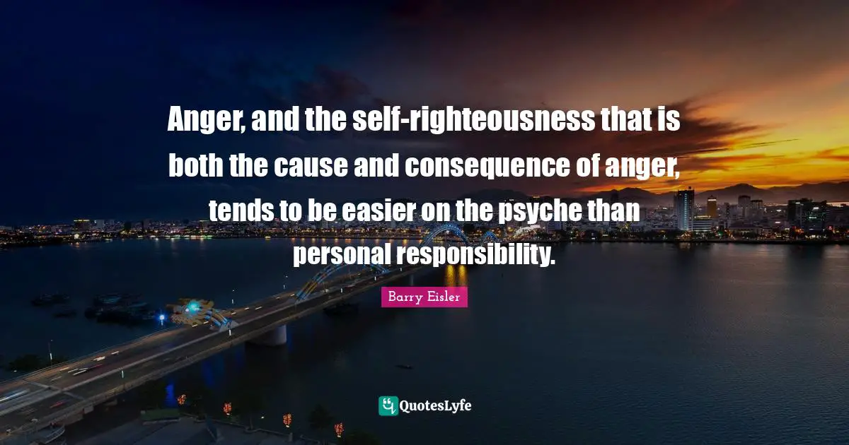 Anger, and the self-righteousness that is both the cause and consequence of anger, tends to be easier on the psyche than personal responsibility.