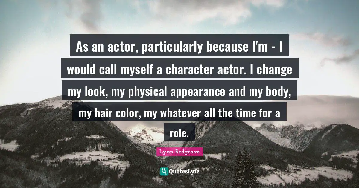 As an actor, particularly because I'm - I would call myself a character actor. I change my look, my physical appearance and my body, my hair color, my whatever all the time for a role.