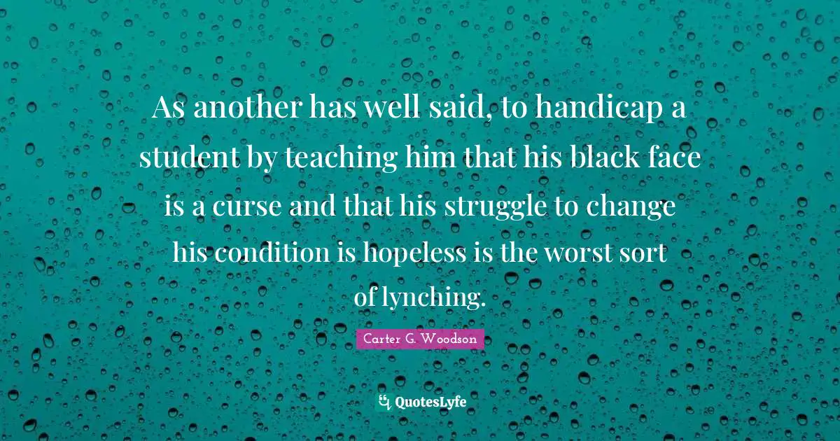 Black Quotes: "As another has well said, to handicap a student by teaching him that his black face is a curse and that his struggle to change his condition is hopeless is the worst sort of lynching."