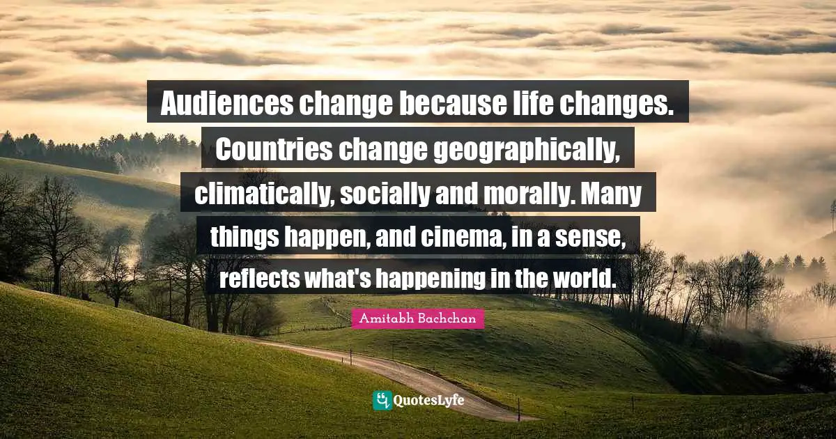 Amitabh Bachchan Quotes: "Audiences change because life changes. Countries change geographically, climatically, socially and morally. Many things happen, and cinema, in a sense, reflects what's happening in the world."