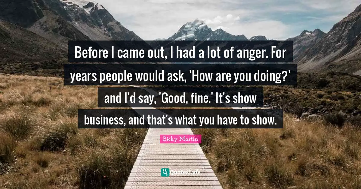 Before I came out, I had a lot of anger. For years people would ask, 'How are you doing?' and I'd say, 'Good, fine.' It's show business, and that's what you have to show.