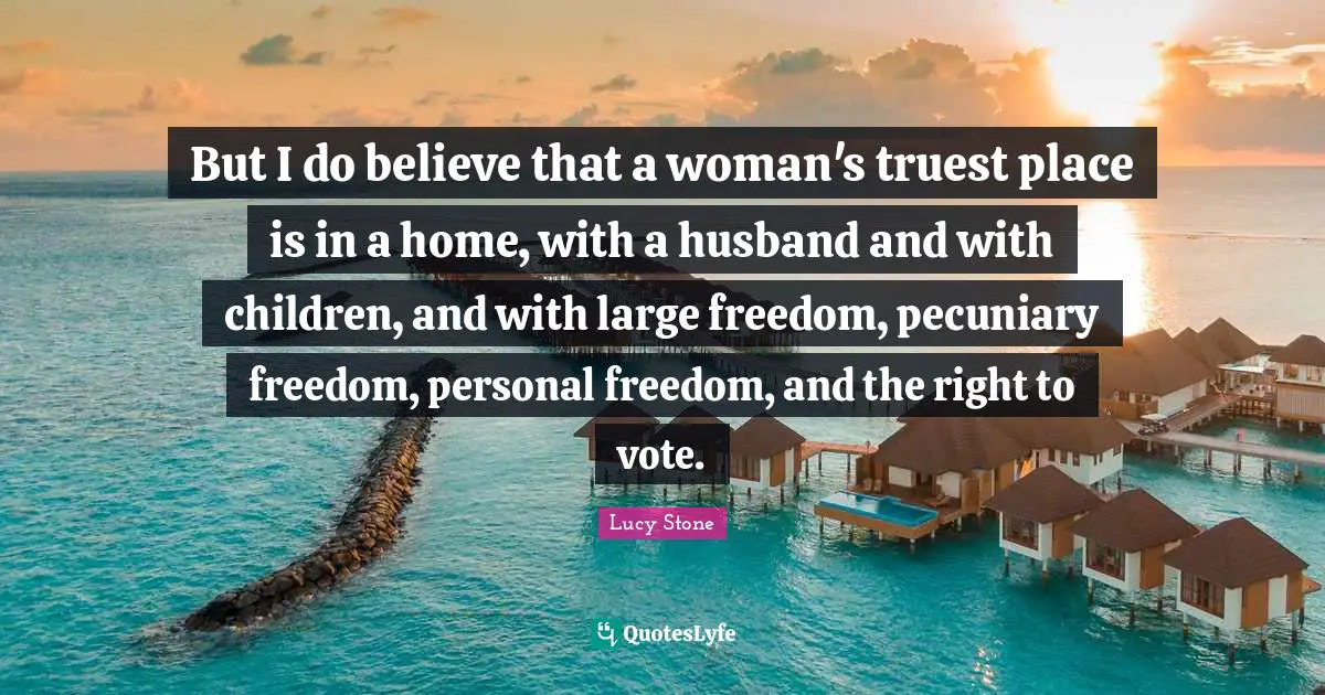 But I do believe that a woman's truest place is in a home, with a husband and with children, and with large freedom, pecuniary freedom, personal freedom, and the right to vote.