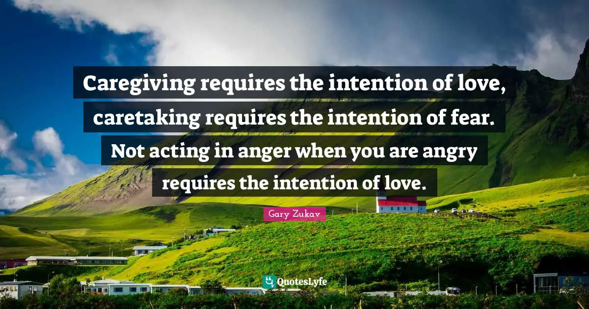 Caregiving requires the intention of love, caretaking requires the intention of fear. Not acting in anger when you are angry requires the intention of love.