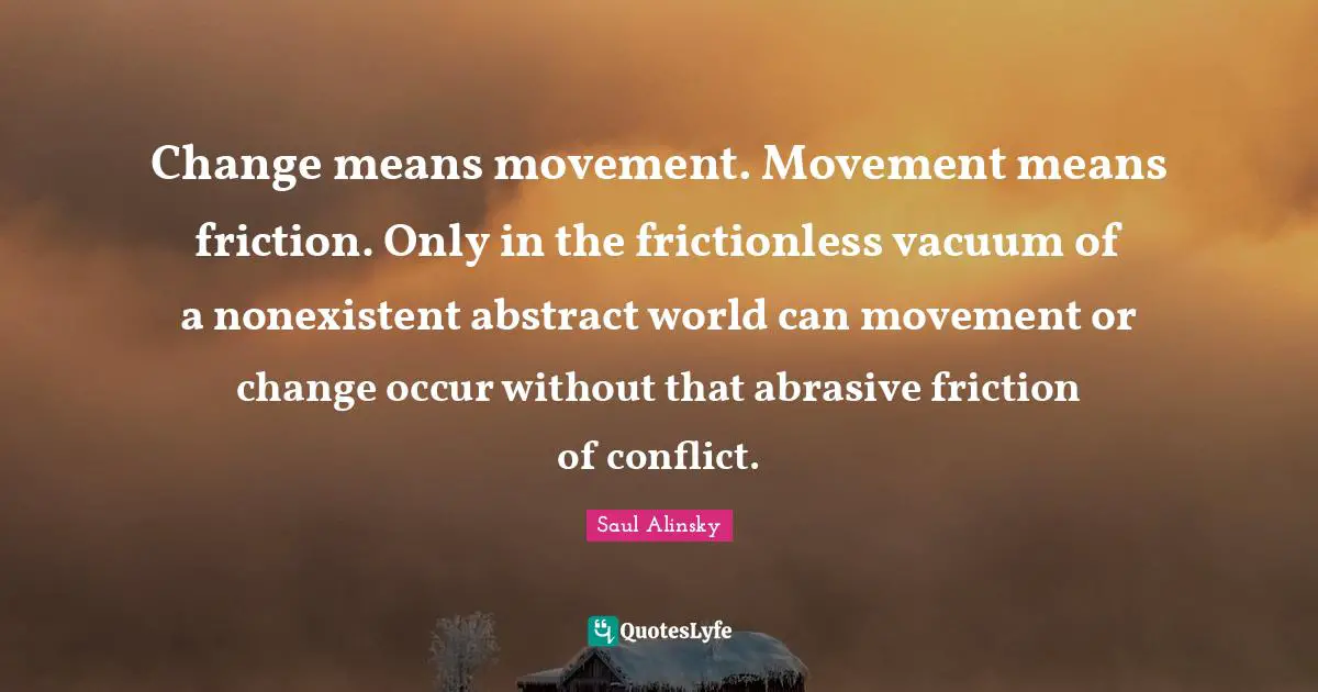 Saul Alinsky Quotes: "Change means movement. Movement means friction. Only in the frictionless vacuum of a nonexistent abstract world can movement or change occur without that abrasive friction of conflict."